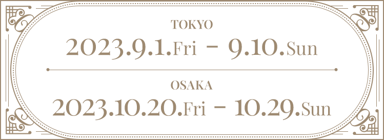 TOKYO 2023.9.1.Fri - 9.10.Sun OSAKA  2023.10.20.Fri - 10.29.Sun